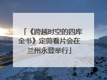 《跨越时空的四库全书》定剪看片会在兰州永登举行