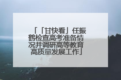 「甘快看」任振鹤检查高考准备情况并调研高等教育高质量发展工作