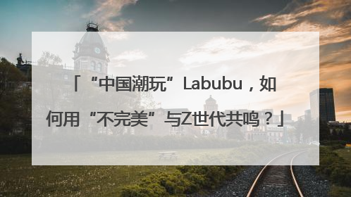 “中国潮玩”Labubu，如何用“不完美”与Z世代共鸣？