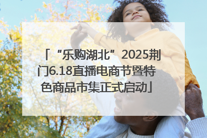 “乐购湖北”2025荆门6.18直播电商节暨特色商品市集正式启动