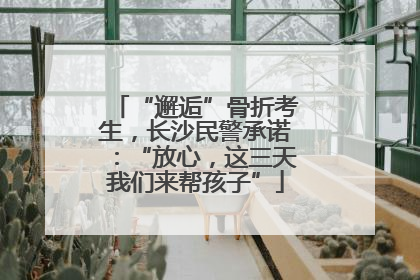 “邂逅”骨折考生，长沙民警承诺：“放心，这三天我们来帮孩子”