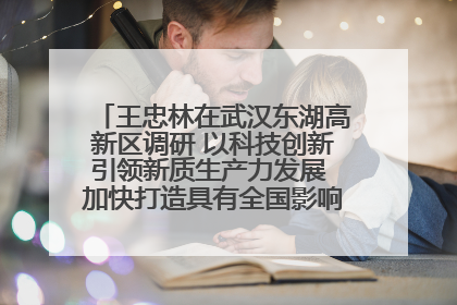 王忠林在武汉东湖高新区调研 以科技创新引领新质生产力发展 加快打造具有全国影响力的科技创新高地