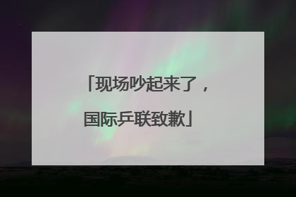 现场吵起来了，国际乒联致歉