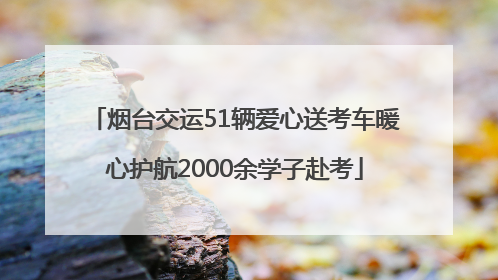烟台交运51辆爱心送考车暖心护航2000余学子赴考