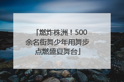 燃炸株洲！500余名街舞少年用舞步点燃盛夏舞台