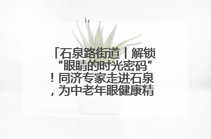 石泉路街道丨解锁“眼睛的时光密码”！同济专家走进石泉，为中老年眼健康精准“护航”