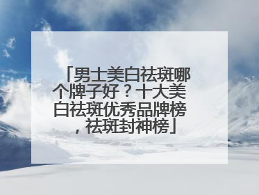 男士美白祛斑哪个牌子好？十大美白祛斑优秀品牌榜，祛斑封神榜