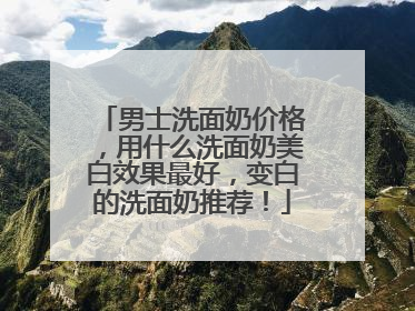 男士洗面奶价格，用什么洗面奶美白效果最好，变白的洗面奶推荐！