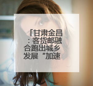甘肃金昌：客货邮融合跑出城乡发展“加速度”