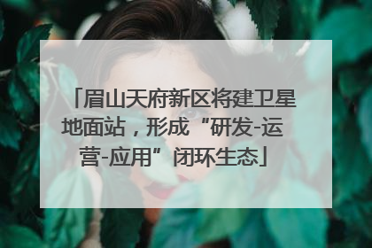 眉山天府新区将建卫星地面站，形成“研发-运营-应用”闭环生态