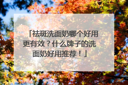 祛斑洗面奶哪个好用更有效？什么牌子的洗面奶好用推荐！