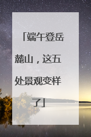 端午登岳麓山，这五处景观变样了