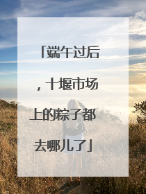 端午过后，十堰市场上的粽子都去哪儿了