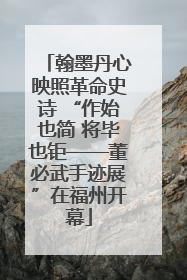 翰墨丹心映照革命史诗 “作始也简 将毕也钜——董必武手迹展”在福州开幕