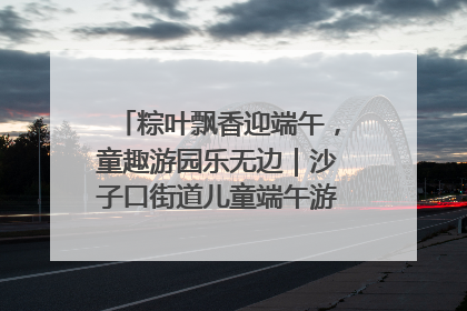 粽叶飘香迎端午，童趣游园乐无边｜沙子口街道儿童端午游园活动圆满落幕