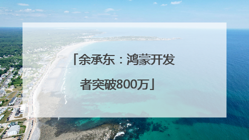 余承东：鸿蒙开发者突破800万