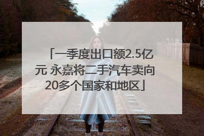 一季度出口额2.5亿元 永嘉将二手汽车卖向20多个国家和地区
