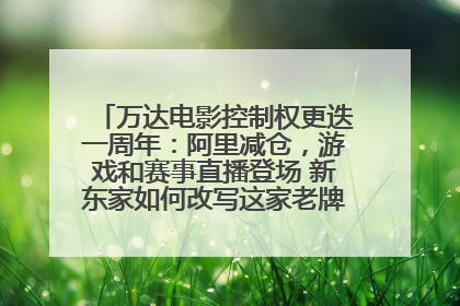万达电影控制权更迭一周年：阿里减仓，游戏和赛事直播登场 新东家如何改写这家老牌上市影企命运？
