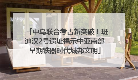 中乌联合考古新突破！班迪汉2号遗址揭示中亚南部早期铁器时代城邦文明