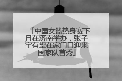 中国女篮热身赛下月在济南举办，张子宇有望在家门口迎来国家队首秀
