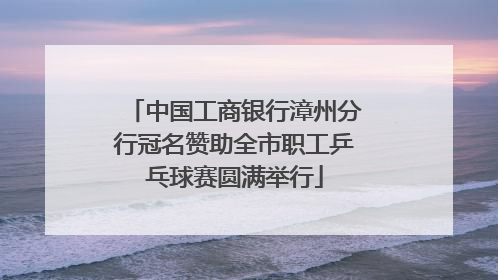 中国工商银行漳州分行冠名赞助全市职工乒乓球赛圆满举行