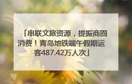 串联文旅资源，提振商圈消费！青岛地铁端午假期运客487.42万人次