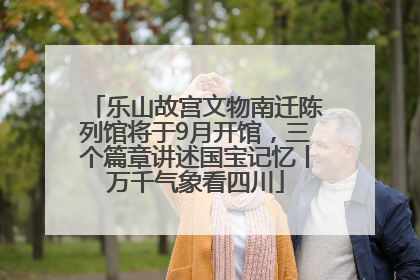乐山故宫文物南迁陈列馆将于9月开馆，三个篇章讲述国宝记忆丨万千气象看四川