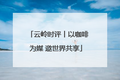 云岭时评丨以咖啡为媒 邀世界共享