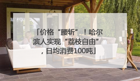 价格“腰斩”！哈尔滨人实现“荔枝自由”，日均消费100吨