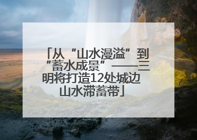 从“山水漫溢”到“蓄水成景”——三明将打造12处城边山水滞蓄带