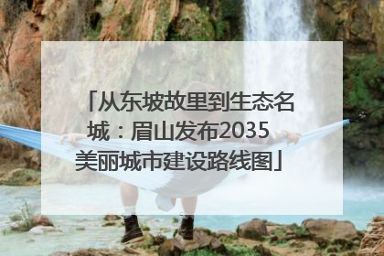 从东坡故里到生态名城：眉山发布2035美丽城市建设路线图