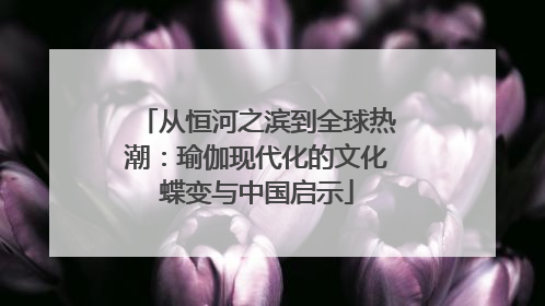 从恒河之滨到全球热潮：瑜伽现代化的文化蝶变与中国启示