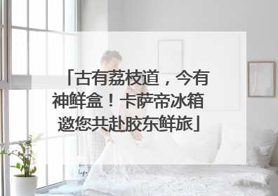 古有荔枝道，今有神鲜盒！卡萨帝冰箱邀您共赴胶东鲜旅