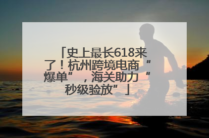 史上最长618来了！杭州跨境电商“爆单”，海关助力“秒级验放”