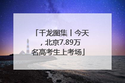 千龙图集丨今天，北京7.89万名高考生上考场