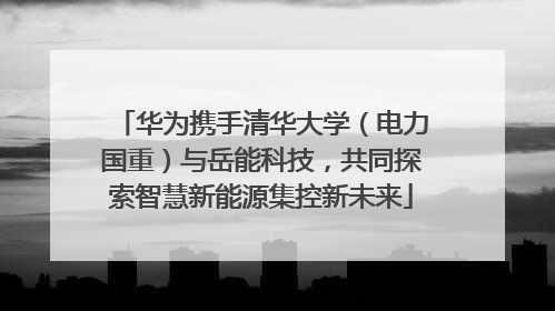 华为携手清华大学（电力国重）与岳能科技，共同探索智慧新能源集控新未来