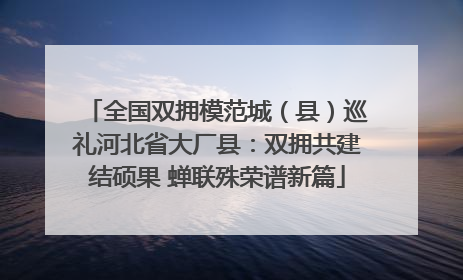 全国双拥模范城（县）巡礼河北省大厂县：双拥共建结硕果 蝉联殊荣谱新篇