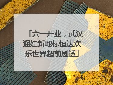 六一开业，武汉遛娃新地标恒达欢乐世界超前剧透