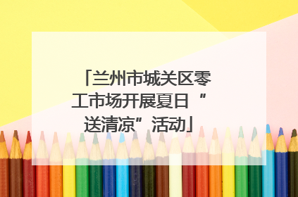 兰州市城关区零工市场开展夏日“送清凉”活动