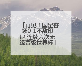 再见！国足客场0-1不敌印尼 连续六次无缘晋级世界杯