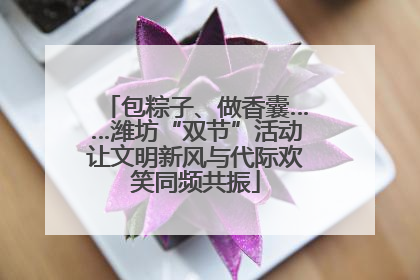 包粽子、做香囊……潍坊“双节”活动让文明新风与代际欢笑同频共振
