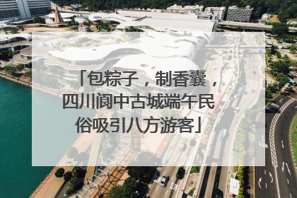 包粽子，制香囊，四川阆中古城端午民俗吸引八方游客