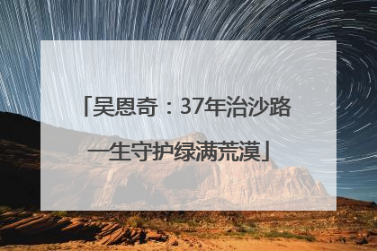 吴恩奇：37年治沙路 一生守护绿满荒漠