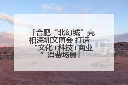 合肥“北幻城”亮相深圳文博会 打造“文化+科技+商业”消费场景