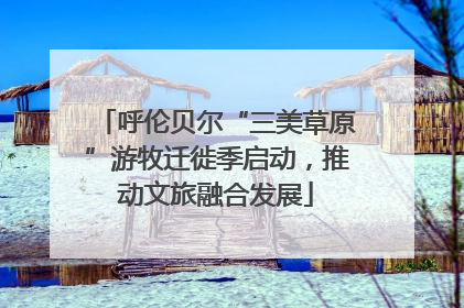 呼伦贝尔“三美草原”游牧迁徙季启动，推动文旅融合发展