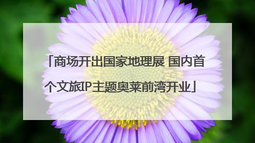 商场开出国家地理展 国内首个文旅IP主题奥莱前湾开业