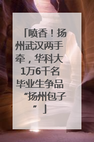 喷香！扬州武汉两手牵，华科大1万6千名毕业生争品“扬州包子”
