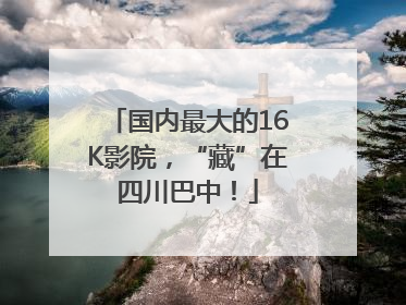 国内最大的16K影院，“藏”在四川巴中！