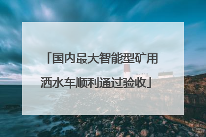 国内最大智能型矿用洒水车顺利通过验收