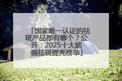 国家唯一认证的祛斑产品都有哪个？公开：2025十大超强祛斑提亮榜单